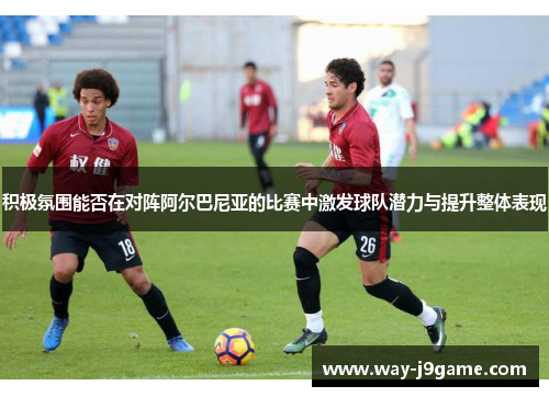 积极氛围能否在对阵阿尔巴尼亚的比赛中激发球队潜力与提升整体表现