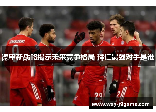 德甲新战略揭示未来竞争格局 拜仁最强对手是谁