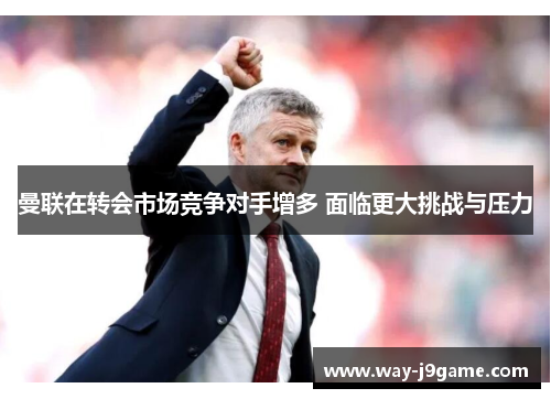曼联在转会市场竞争对手增多 面临更大挑战与压力 曼联在转会市场竞争对手增多 面临更大挑战与压力