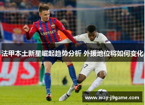 法甲本土新星崛起趋势分析 外援地位将如何变化 法甲本土新星崛起趋势分析 外援地位将如何变化