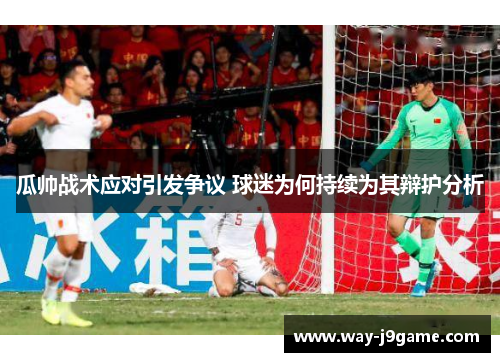 瓜帅战术应对引发争议 球迷为何持续为其辩护分析