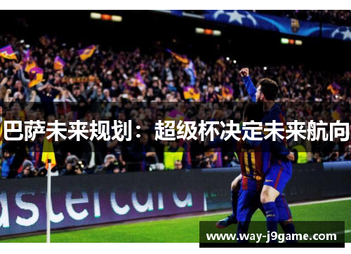 巴萨未来规划:超级杯决定未来航向 巴萨未来规划:超级杯决定未来航向