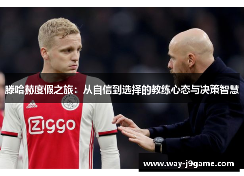 滕哈赫度假之旅:从自信到选择的教练心态与决策智慧 滕哈赫度假之旅:从自信到选择的教练心态与决策智慧