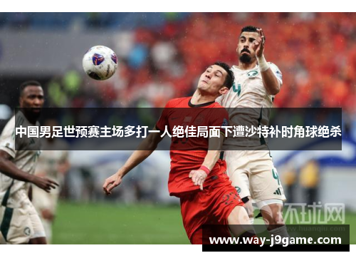 中国男足世预赛主场多打一人绝佳局面下遭沙特补时角球绝杀 中国男足世预赛主场多打一人绝佳局面下遭沙特补时角球绝杀