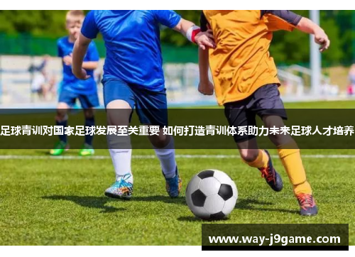 足球青训对国家足球发展至关重要 如何打造青训体系助力未来足球人才培养 足球青训对国家足球发展至关重要 如何打造青训体系助力未来足球人才培养