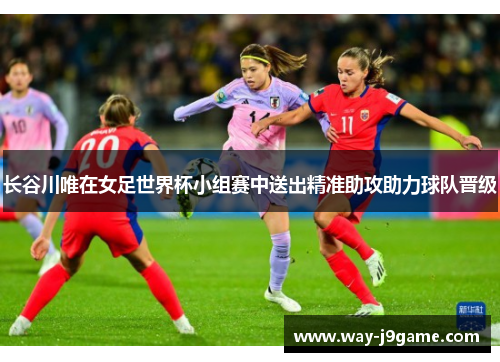 长谷川唯在女足世界杯小组赛中送出精准助攻助力球队晋级 长谷川唯在女足世界杯小组赛中送出精准助攻助力球队晋级