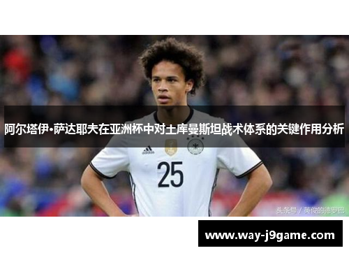 阿尔塔伊·萨达耶夫在亚洲杯中对土库曼斯坦战术体系的关键作用分析 阿尔塔伊·萨达耶夫在亚洲杯中对土库曼斯坦战术体系的关键作用分析